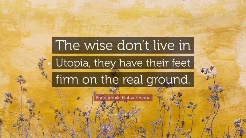 Bangambiki Habyarimana Quote: “The wise don’t live in Utopia, they have their feet firm on the real ground.”