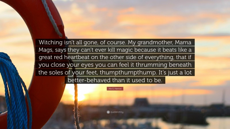 Alix E. Harrow Quote: “Witching isn’t all gone, of course. My grandmother, Mama Mags, says they can’t ever kill magic because it beats like a great red heartbeat on the other side of everything, that if you close your eyes you can feel it thrumming beneath the soles of your feet, thumpthumpthump. It’s just a lot better-behaved than it used to be.”