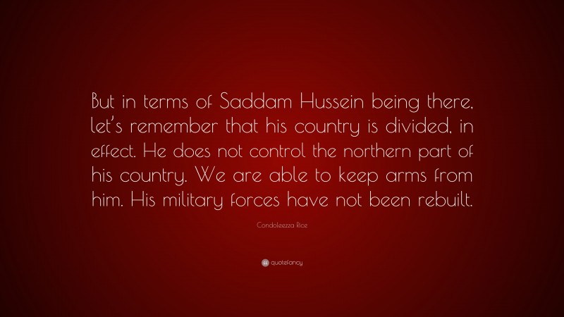 Condoleezza Rice Quote: “But in terms of Saddam Hussein being there, let’s remember that his country is divided, in effect. He does not control the northern part of his country. We are able to keep arms from him. His military forces have not been rebuilt.”
