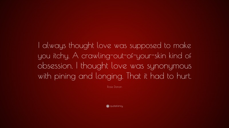 Rosie Danan Quote: “I always thought love was supposed to make you itchy. A crawling-out-of-your-skin kind of obsession. I thought love was synonymous with pining and longing. That it had to hurt.”