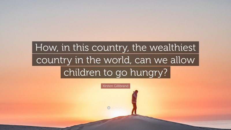 Kirsten Gillibrand Quote: “How, in this country, the wealthiest country in the world, can we allow children to go hungry?”