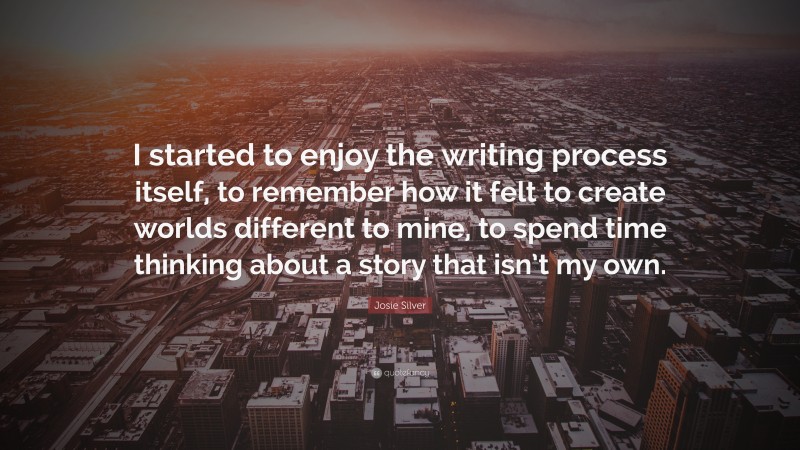 Josie Silver Quote: “I started to enjoy the writing process itself, to remember how it felt to create worlds different to mine, to spend time thinking about a story that isn’t my own.”