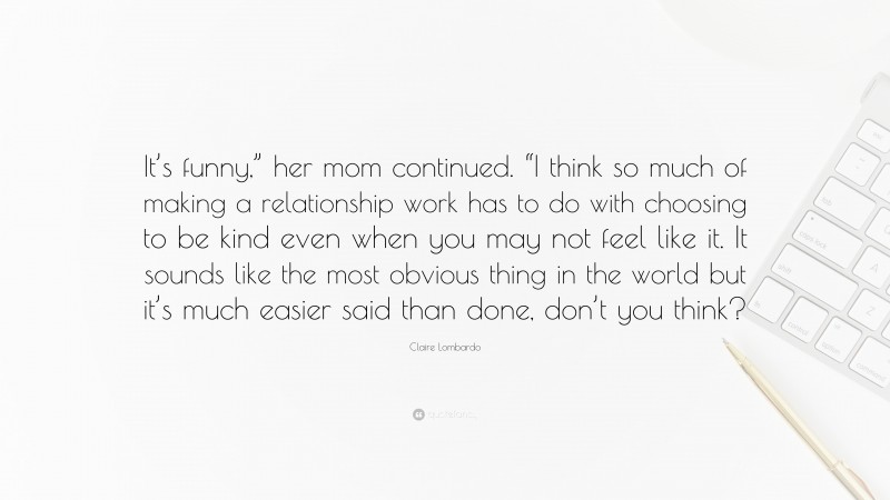 Claire Lombardo Quote: “It’s funny,” her mom continued. “I think so much of making a relationship work has to do with choosing to be kind even when you may not feel like it. It sounds like the most obvious thing in the world but it’s much easier said than done, don’t you think?”