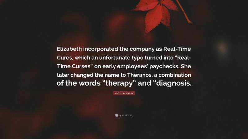 John Carreyrou Quote: “Elizabeth incorporated the company as Real-Time Cures, which an unfortunate typo turned into “Real-Time Curses” on early employees’ paychecks. She later changed the name to Theranos, a combination of the words “therapy” and “diagnosis.”