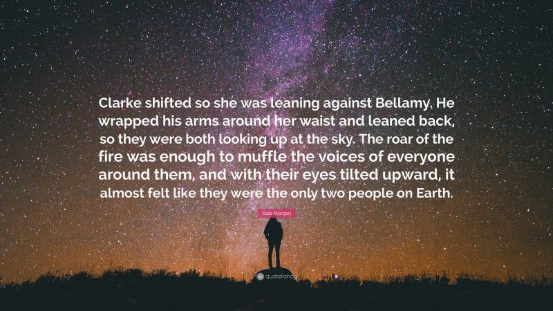 Kass Morgan Quote: “Clarke shifted so she was leaning against Bellamy. He wrapped his arms around her waist and leaned back, so they were both looking up at the sky. The roar of the fire was enough to muffle the voices of everyone around them, and with their eyes tilted upward, it almost felt like they were the only two people on Earth.”