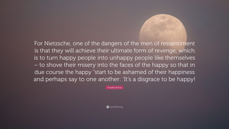 Douglas Murray Quote: “For Nietzsche, one of the dangers of the men of ressentiment is that they will achieve their ultimate form of revenge, which is to turn happy people into unhappy people like themselves – to shove their misery into the faces of the happy so that in due course the happy “start to be ashamed of their happiness and perhaps say to one another: ‘It’s a disgrace to be happy!”