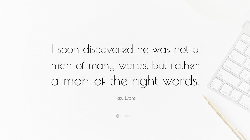 Katy Evans Quote: “I soon discovered he was not a man of many words, but rather a man of the right words.”