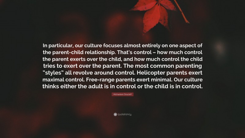 Michaeleen Doucleff Quote: “In particular, our culture focuses almost entirely on one aspect of the parent-child relationship. That’s control – how much control the parent exerts over the child, and how much control the child tries to exert over the parent. The most common parenting “styles” all revolve around control. Helicopter parents exert maximal control. Free-range parents exert minimal. Our culture thinks either the adult is in control or the child is in control.”