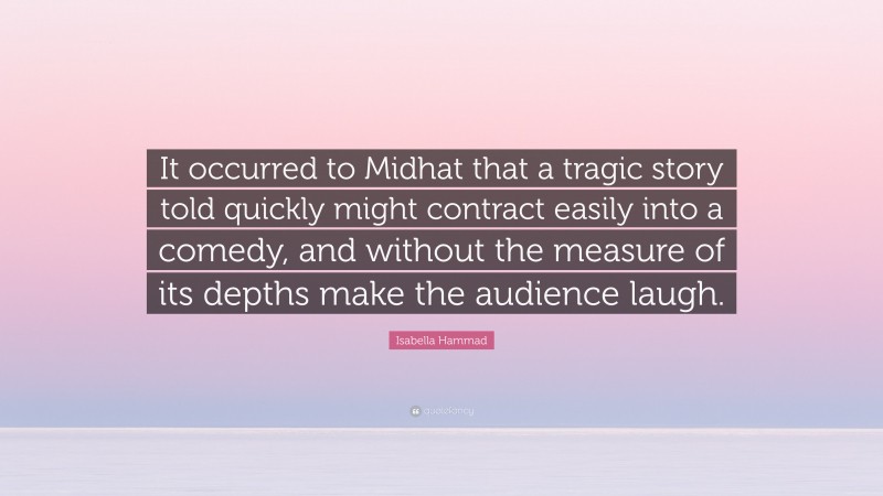 Isabella Hammad Quote: “It occurred to Midhat that a tragic story told quickly might contract easily into a comedy, and without the measure of its depths make the audience laugh.”