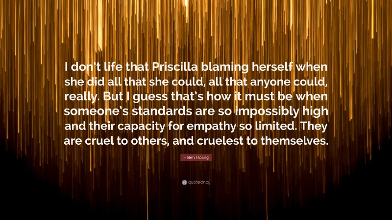 Helen Hoang Quote: “I don’t life that Priscilla blaming herself when she did all that she could, all that anyone could, really. But I guess that’s how it must be when someone’s standards are so impossibly high and their capacity for empathy so limited. They are cruel to others, and cruelest to themselves.”