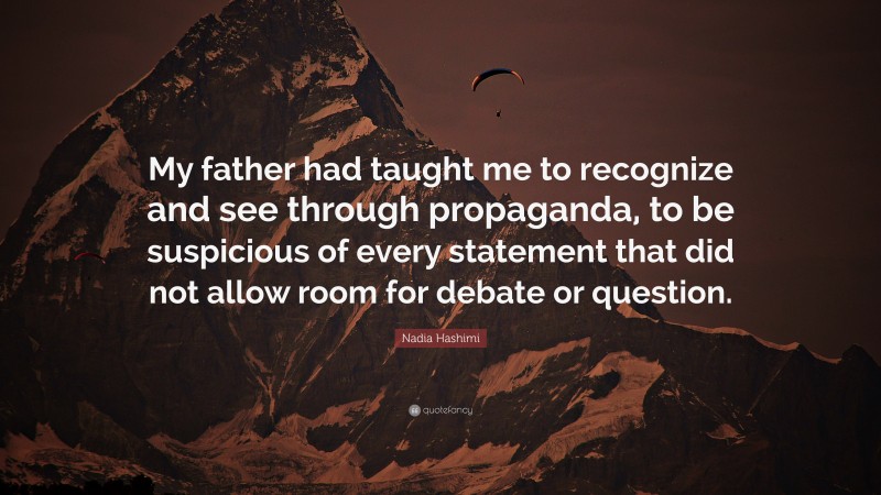 Nadia Hashimi Quote: “My father had taught me to recognize and see through propaganda, to be suspicious of every statement that did not allow room for debate or question.”