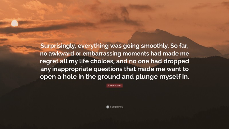 Elena Armas Quote: “Surprisingly, everything was going smoothly. So far, no awkward or embarrassing moments had made me regret all my life choices, and no one had dropped any inappropriate questions that made me want to open a hole in the ground and plunge myself in.”