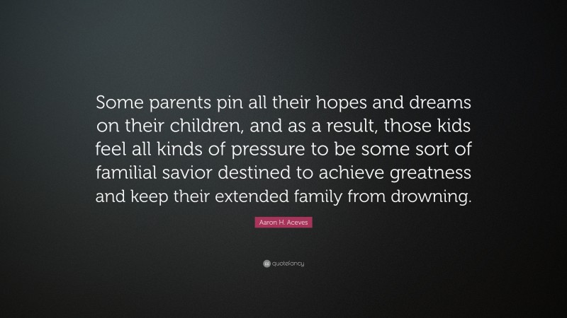 Aaron H. Aceves Quote: “Some parents pin all their hopes and dreams on their children, and as a result, those kids feel all kinds of pressure to be some sort of familial savior destined to achieve greatness and keep their extended family from drowning.”