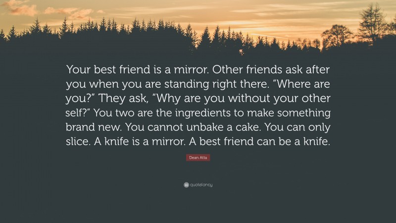 Dean Atta Quote: “Your best friend is a mirror. Other friends ask after you when you are standing right there. “Where are you?” They ask, “Why are you without your other self?” You two are the ingredients to make something brand new. You cannot unbake a cake. You can only slice. A knife is a mirror. A best friend can be a knife.”