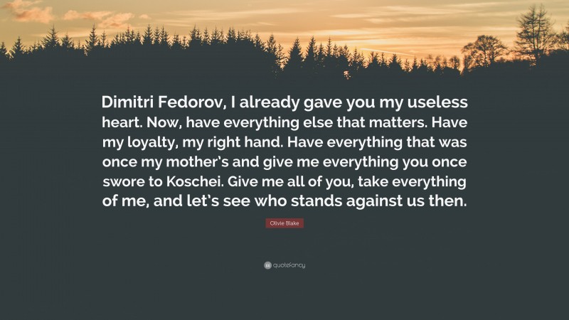 Olivie Blake Quote: “Dimitri Fedorov, I already gave you my useless heart. Now, have everything else that matters. Have my loyalty, my right hand. Have everything that was once my mother’s and give me everything you once swore to Koschei. Give me all of you, take everything of me, and let’s see who stands against us then.”