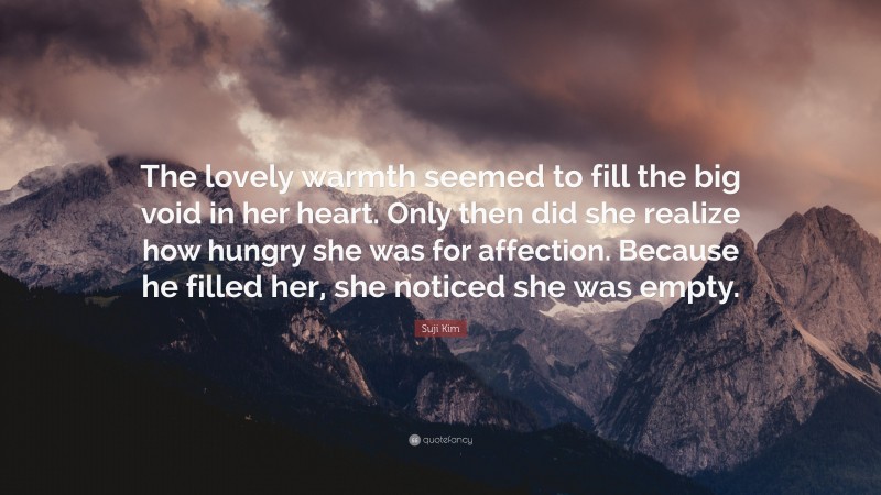 Suji Kim Quote: “The lovely warmth seemed to fill the big void in her heart. Only then did she realize how hungry she was for affection. Because he filled her, she noticed she was empty.”