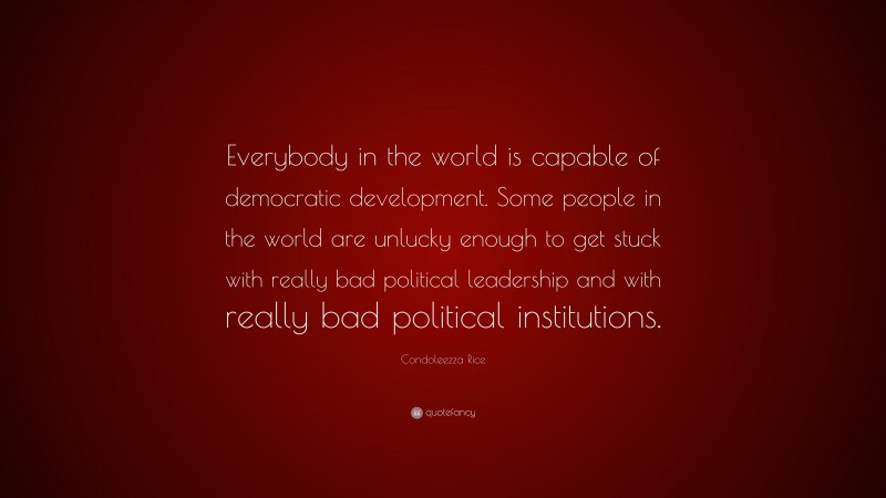 Condoleezza Rice Quote: “Everybody in the world is capable of democratic development. Some people in the world are unlucky enough to get stuck with really bad political leadership and with really bad political institutions.”