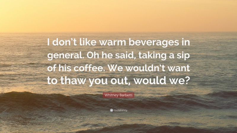 Whitney Barbetti Quote: “I don’t like warm beverages in general. Oh he said, taking a sip of his coffee. We wouldn’t want to thaw you out, would we?”