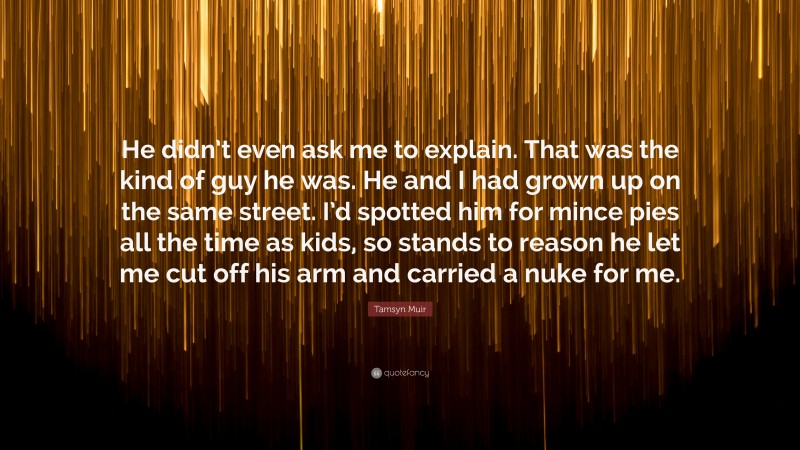 Tamsyn Muir Quote: “He didn’t even ask me to explain. That was the kind of guy he was. He and I had grown up on the same street. I’d spotted him for mince pies all the time as kids, so stands to reason he let me cut off his arm and carried a nuke for me.”