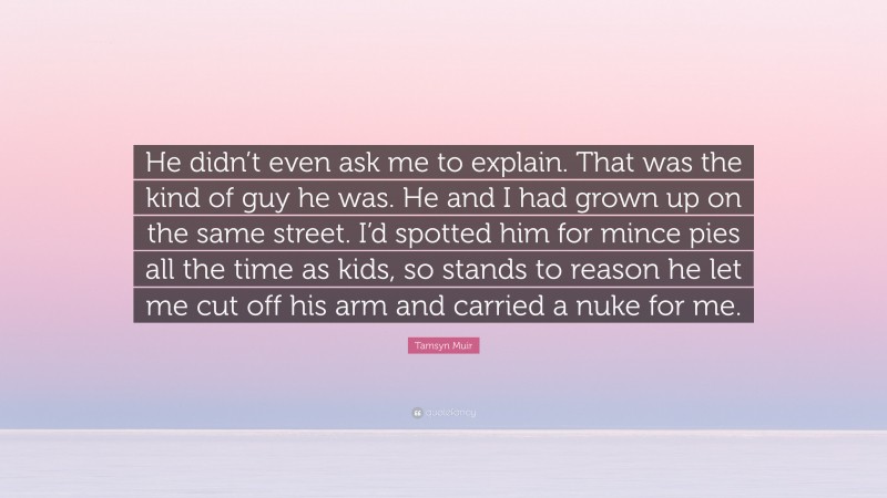 Tamsyn Muir Quote: “He didn’t even ask me to explain. That was the kind of guy he was. He and I had grown up on the same street. I’d spotted him for mince pies all the time as kids, so stands to reason he let me cut off his arm and carried a nuke for me.”