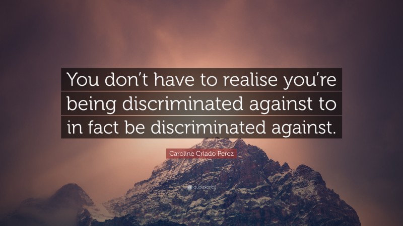 Caroline Criado Perez Quote: “You don’t have to realise you’re being discriminated against to in fact be discriminated against.”