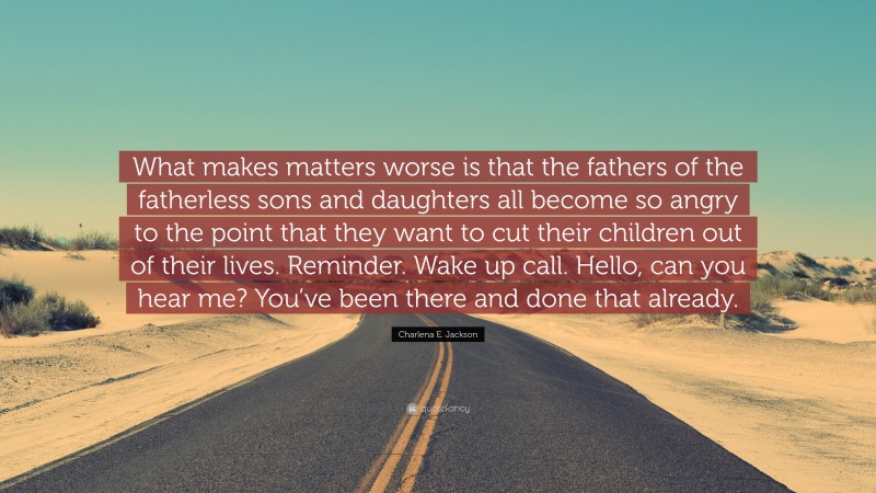 Charlena E. Jackson Quote: “What makes matters worse is that the fathers of the fatherless sons and daughters all become so angry to the point that they want to cut their children out of their lives. Reminder. Wake up call. Hello, can you hear me? You’ve been there and done that already.”