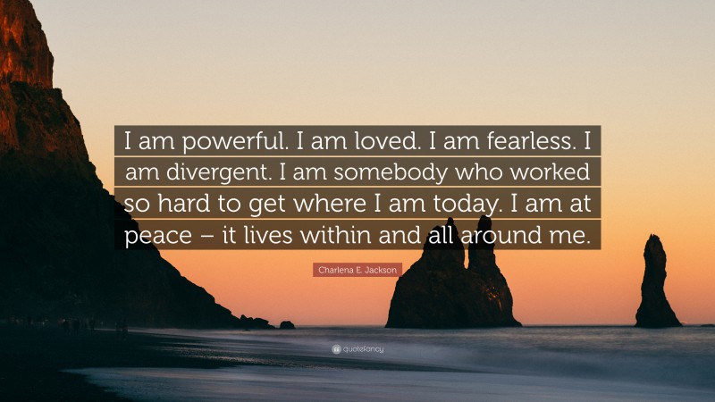 Charlena E. Jackson Quote: “I am powerful. I am loved. I am fearless. I am divergent. I am somebody who worked so hard to get where I am today. I am at peace – it lives within and all around me.”