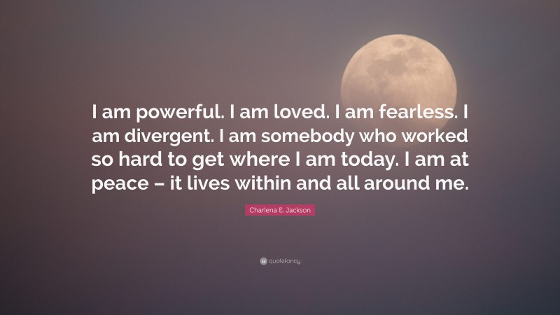 Charlena E. Jackson Quote: “I am powerful. I am loved. I am fearless. I am divergent. I am somebody who worked so hard to get where I am today. I am at peace – it lives within and all around me.”