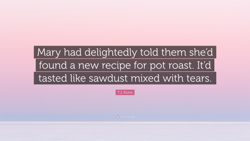 T.J. Klune Quote: “Mary had delightedly told them she’d found a new recipe for pot roast. It’d tasted like sawdust mixed with tears.”