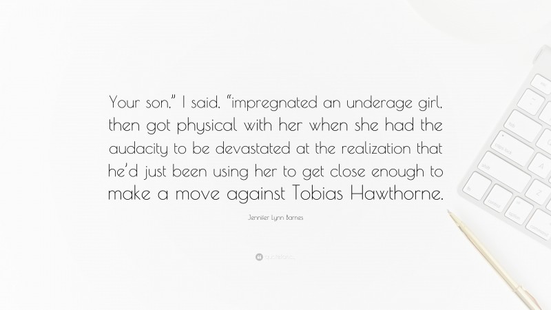 Jennifer Lynn Barnes Quote: “Your son,” I said, “impregnated an underage girl, then got physical with her when she had the audacity to be devastated at the realization that he’d just been using her to get close enough to make a move against Tobias Hawthorne.”