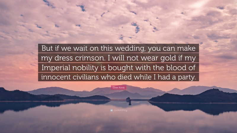 Elise Kova Quote: “But if we wait on this wedding, you can make my dress crimson. I will not wear gold if my Imperial nobility is bought with the blood of innocent civilians who died while I had a party.”