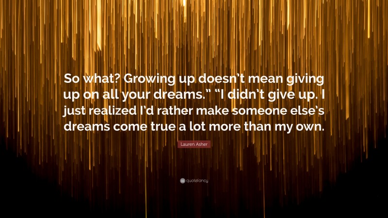 Lauren Asher Quote: “So what? Growing up doesn’t mean giving up on all your dreams.” “I didn’t give up. I just realized I’d rather make someone else’s dreams come true a lot more than my own.”