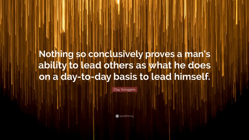 Clay Scroggins Quote: “Nothing so conclusively proves a man’s ability to lead others as what he does on a day-to-day basis to lead himself.”