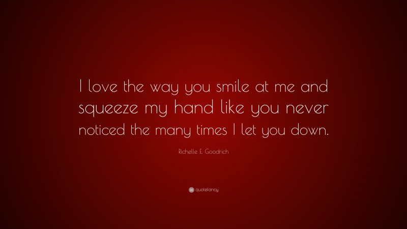 Richelle E. Goodrich Quote: “I love the way you smile at me and squeeze my hand like you never noticed the many times I let you down.”