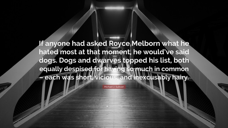 Michael J. Sullivan Quote: “If anyone had asked Royce Melborn what he hated most at that moment, he would’ve said dogs. Dogs and dwarves topped his list, both equally despised for having so much in common – each was short, vicious, and inexcusably hairy.”