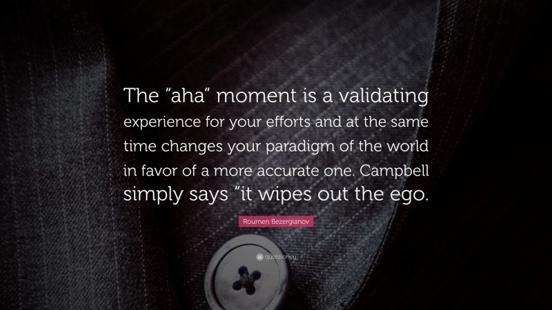 Roumen Bezergianov Quote: “The “aha” moment is a validating experience for your efforts and at the same time changes your paradigm of the world in favor of a more accurate one. Campbell simply says “it wipes out the ego.”