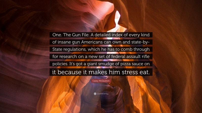 Casey McQuiston Quote: “One. The Gun File. A detailed index of every kind of insane gun Americans can own and state-by-State regulations, which he has to comb through for research on a new set of federal assault rifle policies. It’s got a giant smudge of pizza sauce on it because it makes him stress eat.”
