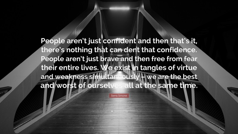 Sierra Simone Quote: “People aren’t just confident and then that’s it, there’s nothing that can dent that confidence. People aren’t just brave and then free from fear their entire lives. We exist in tangles of virtue and weakness simultaneously – we are the best and worst of ourselves all at the same time.”