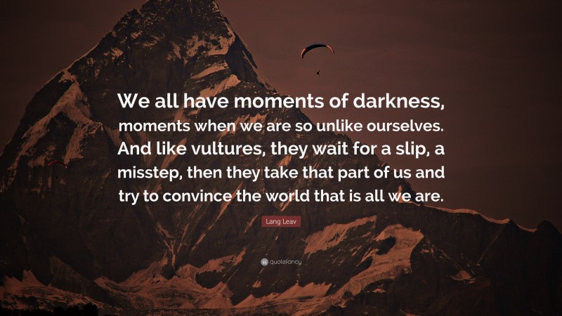 Lang Leav Quote: “We all have moments of darkness, moments when we are so unlike ourselves. And like vultures, they wait for a slip, a misstep, then they take that part of us and try to convince the world that is all we are.”