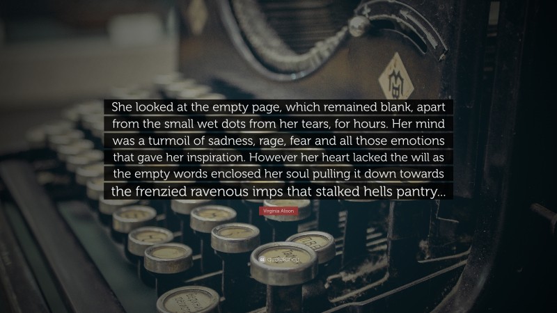 Virginia Alison Quote: “She looked at the empty page, which remained blank, apart from the small wet dots from her tears, for hours. Her mind was a turmoil of sadness, rage, fear and all those emotions that gave her inspiration. However her heart lacked the will as the empty words enclosed her soul pulling it down towards the frenzied ravenous imps that stalked hells pantry...”