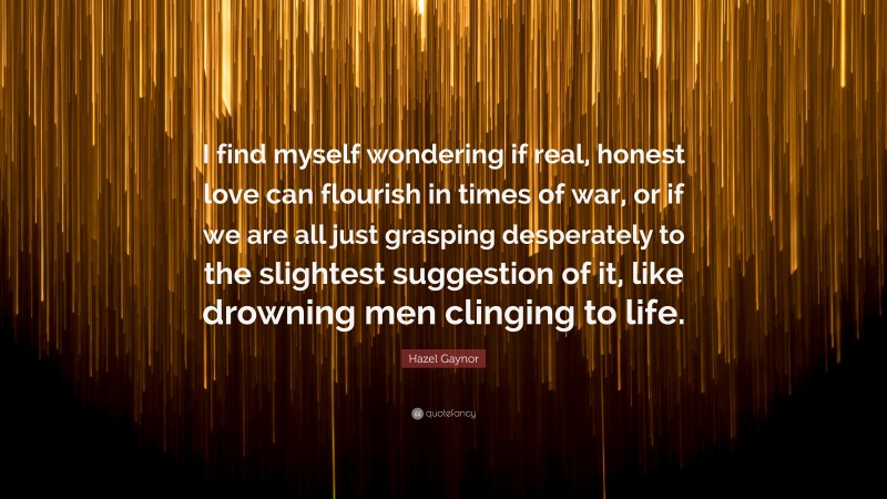 Hazel Gaynor Quote: “I find myself wondering if real, honest love can flourish in times of war, or if we are all just grasping desperately to the slightest suggestion of it, like drowning men clinging to life.”