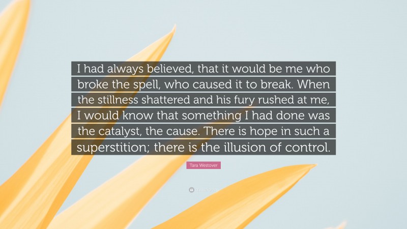 Tara Westover Quote: “I had always believed, that it would be me who broke the spell, who caused it to break. When the stillness shattered and his fury rushed at me, I would know that something I had done was the catalyst, the cause. There is hope in such a superstition; there is the illusion of control.”