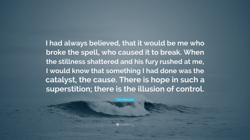 Tara Westover Quote: “I had always believed, that it would be me who broke the spell, who caused it to break. When the stillness shattered and his fury rushed at me, I would know that something I had done was the catalyst, the cause. There is hope in such a superstition; there is the illusion of control.”