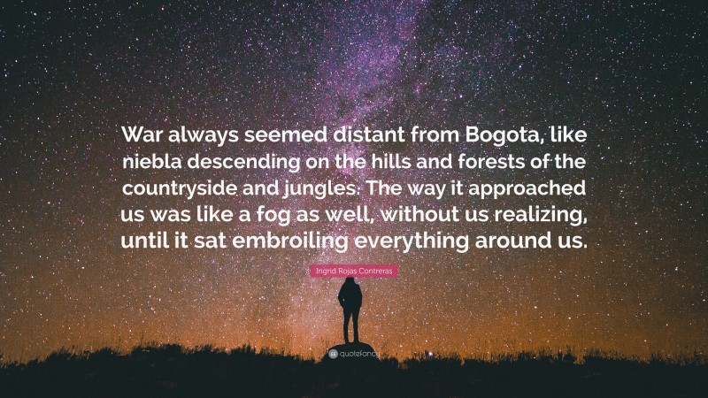 Ingrid Rojas Contreras Quote: “War always seemed distant from Bogota, like niebla descending on the hills and forests of the countryside and jungles. The way it approached us was like a fog as well, without us realizing, until it sat embroiling everything around us.”