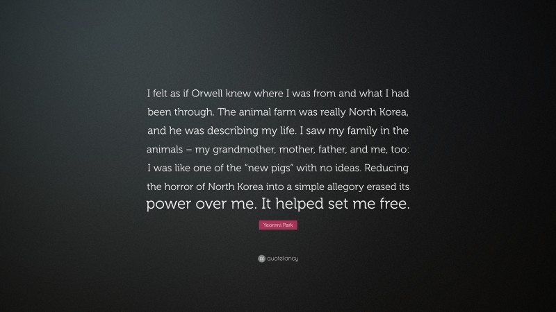 Yeonmi Park Quote: “I felt as if Orwell knew where I was from and what I had been through. The animal farm was really North Korea, and he was describing my life. I saw my family in the animals – my grandmother, mother, father, and me, too: I was like one of the “new pigs” with no ideas. Reducing the horror of North Korea into a simple allegory erased its power over me. It helped set me free.”