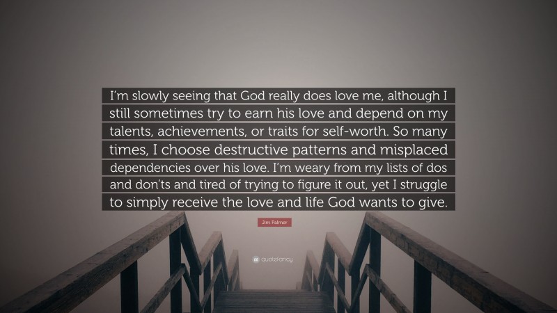 Jim Palmer Quote: “I’m slowly seeing that God really does love me, although I still sometimes try to earn his love and depend on my talents, achievements, or traits for self-worth. So many times, I choose destructive patterns and misplaced dependencies over his love. I’m weary from my lists of dos and don’ts and tired of trying to figure it out, yet I struggle to simply receive the love and life God wants to give.”