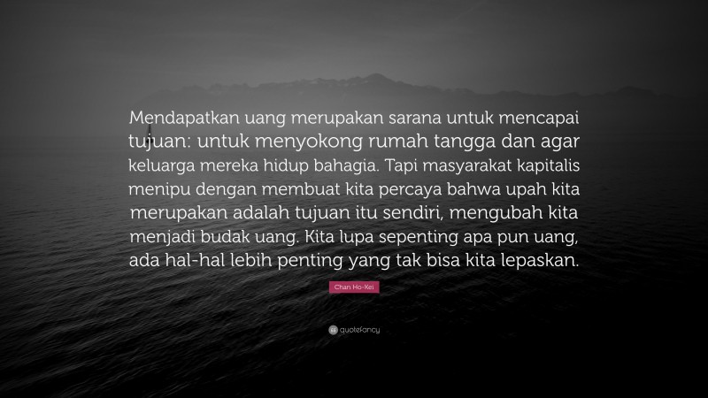 Chan Ho-Kei Quote: “Mendapatkan uang merupakan sarana untuk mencapai tujuan: untuk menyokong rumah tangga dan agar keluarga mereka hidup bahagia. Tapi masyarakat kapitalis menipu dengan membuat kita percaya bahwa upah kita merupakan adalah tujuan itu sendiri, mengubah kita menjadi budak uang. Kita lupa sepenting apa pun uang, ada hal-hal lebih penting yang tak bisa kita lepaskan.”