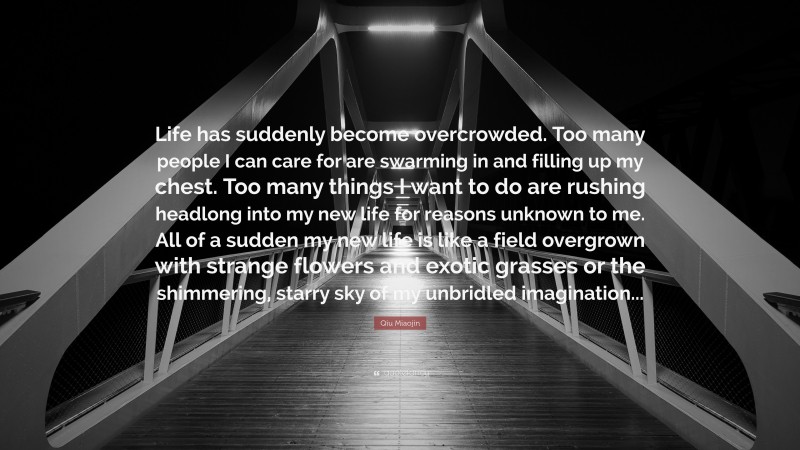 Qiu Miaojin Quote: “Life has suddenly become overcrowded. Too many people I can care for are swarming in and filling up my chest. Too many things I want to do are rushing headlong into my new life for reasons unknown to me. All of a sudden my new life is like a field overgrown with strange flowers and exotic grasses or the shimmering, starry sky of my unbridled imagination...”