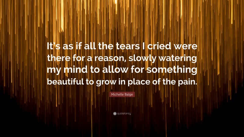 Michelle Balge Quote: “It’s as if all the tears I cried were there for a reason, slowly watering my mind to allow for something beautiful to grow in place of the pain.”