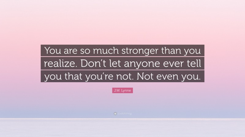 J.W. Lynne Quote: “You are so much stronger than you realize. Don’t let anyone ever tell you that you’re not. Not even you.”